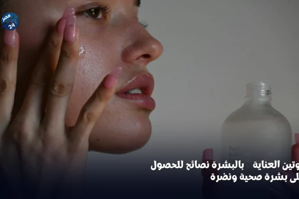 روتين العناية بالبشرة: نصائح للحصول على بشرة صحية ونضرة - العناية بالبشرة